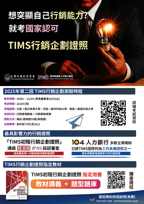 台灣行銷科學學會即將於2025年12月14日辦理全國「2025年第二回-TIMS行銷企劃證照」「TIMS初階行銷企劃證照」已通過經濟部iPAS審查（採認編號：D-001-2024），為優質的民間證照並納入經濟部能力鑑定體系，具有改善企業尋才不易與青年就業的能力，為具公信力之能力國家級鑑定考試。 2025年第二回全國TIMS行銷認證報名時程 報名時間：2025/10/01-11/15(早鳥優惠至10/31截止) 考試時間：12/14(日) 測驗方式：筆試測驗 考試地區： 北區→臺北商業大學(台北校區) 中區→臺中科技大學(三民校區) 南區→南臺科技大學 詳細資訊：http://www.tims.org.tw/download2.asp?id=2圖片